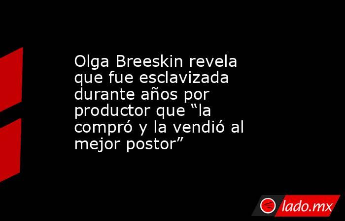 Olga Breeskin revela que fue esclavizada durante años por productor que “la compró y la vendió al mejor postor”. Noticias en tiempo real