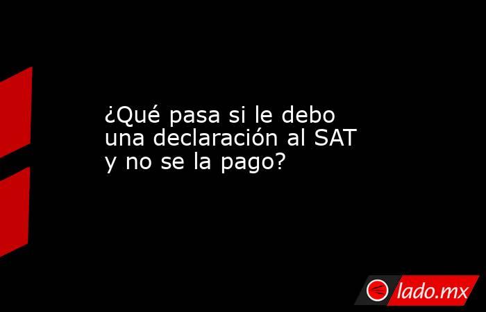 ¿Qué pasa si le debo una declaración al SAT y no se la pago?. Noticias en tiempo real