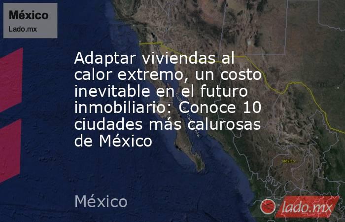 Adaptar viviendas al calor extremo, un costo inevitable en el futuro inmobiliario: Conoce 10 ciudades más calurosas de México. Noticias en tiempo real