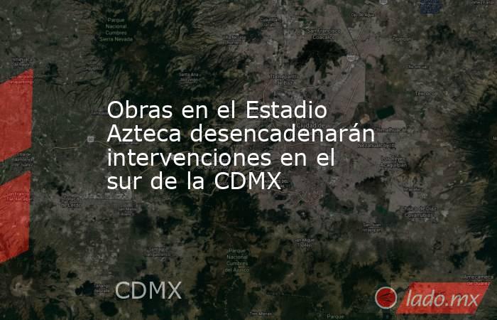Obras en el Estadio Azteca desencadenarán intervenciones en el sur de la CDMX. Noticias en tiempo real