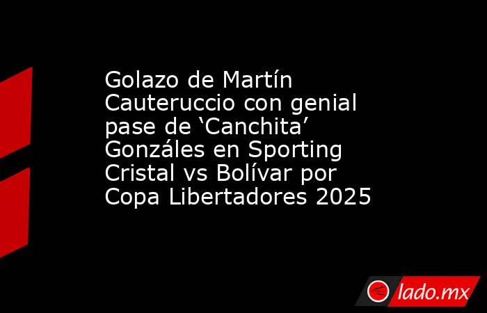 Golazo de Martín Cauteruccio con genial pase de ‘Canchita’ Gonzáles en Sporting Cristal vs Bolívar por Copa Libertadores 2025. Noticias en tiempo real