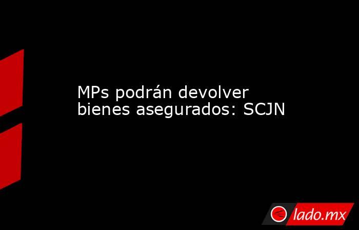 MPs podrán devolver bienes asegurados: SCJN. Noticias en tiempo real