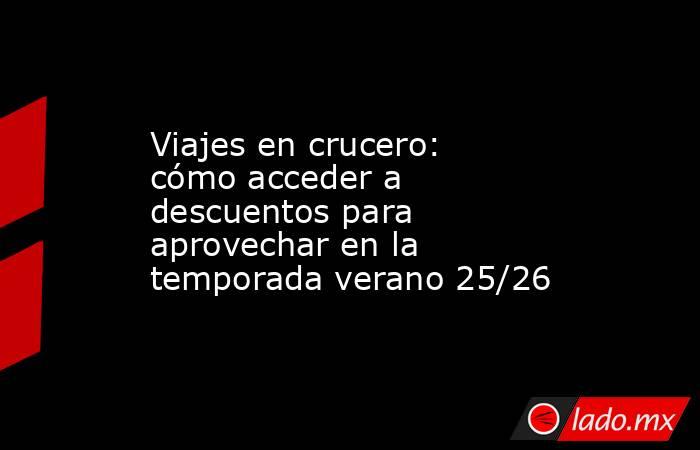 Viajes en crucero: cómo acceder a descuentos para aprovechar en la temporada verano 25/26 . Noticias en tiempo real