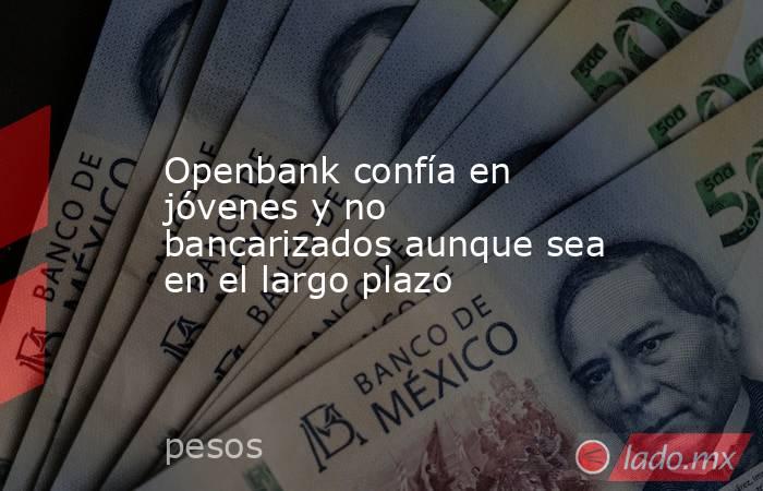 Openbank confía en jóvenes y no bancarizados aunque sea en el largo plazo. Noticias en tiempo real