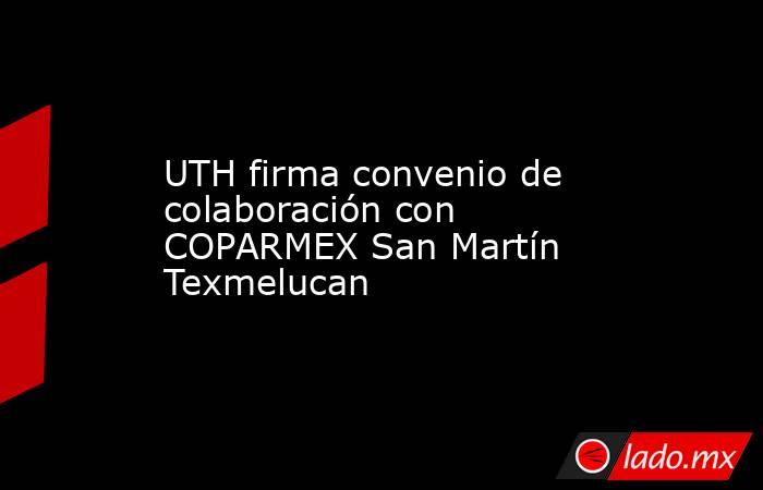 UTH firma convenio de colaboración con COPARMEX San Martín Texmelucan. Noticias en tiempo real