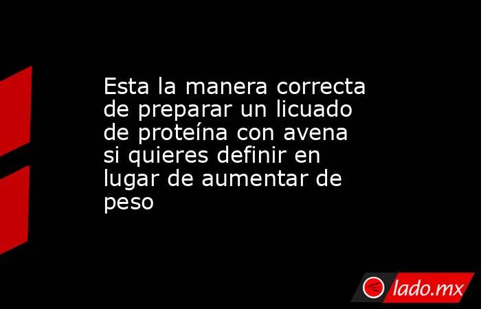 Esta la manera correcta de preparar un licuado de proteína con avena si quieres definir en lugar de aumentar de peso. Noticias en tiempo real