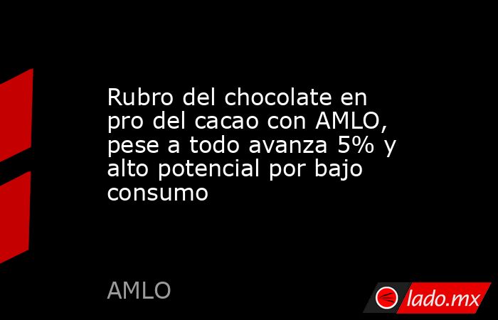 Rubro del chocolate en pro del cacao con AMLO, pese a todo avanza 5% y alto potencial por bajo consumo. Noticias en tiempo real