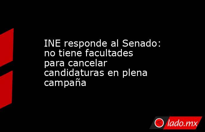 INE responde al Senado: no tiene facultades para cancelar candidaturas en plena campaña. Noticias en tiempo real