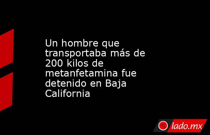 Un hombre que transportaba más de 200 kilos de metanfetamina fue detenido en Baja California. Noticias en tiempo real