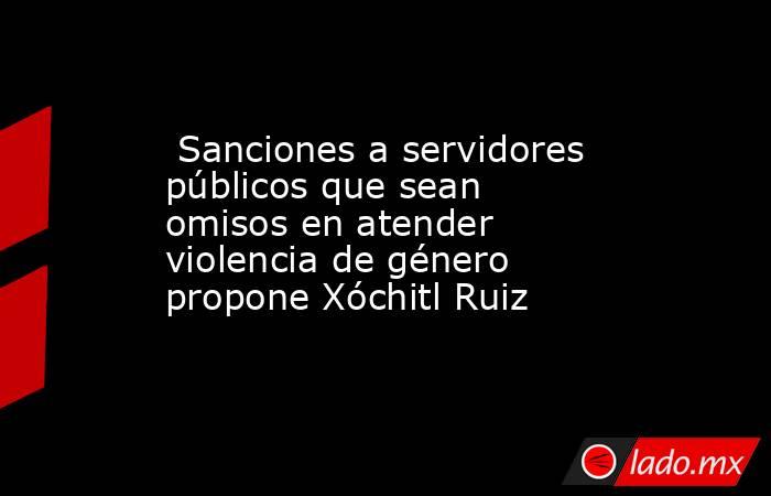  Sanciones a servidores públicos que sean omisos en atender violencia de género propone Xóchitl Ruiz. Noticias en tiempo real