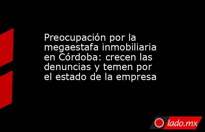 Preocupación por la megaestafa inmobiliaria en Córdoba: crecen las denuncias y temen por el estado de la empresa. Noticias en tiempo real