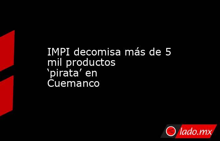 IMPI decomisa más de 5 mil productos ‘pirata’ en Cuemanco . Noticias en tiempo real