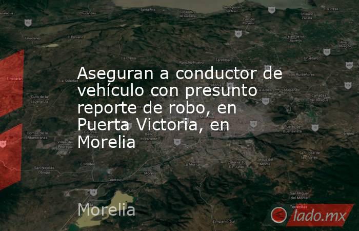 Aseguran a conductor de vehículo con presunto reporte de robo, en Puerta Victoria, en Morelia. Noticias en tiempo real
