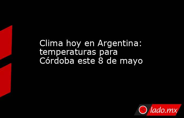 Clima hoy en Argentina: temperaturas para Córdoba este 8 de mayo. Noticias en tiempo real