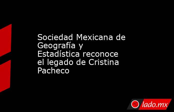Sociedad Mexicana de Geografía y Estadística reconoce el legado de Cristina Pacheco. Noticias en tiempo real