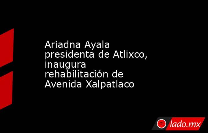 Ariadna Ayala presidenta de Atlixco, inaugura rehabilitación de Avenida Xalpatlaco. Noticias en tiempo real