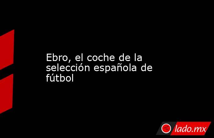                                                                                                                         Ebro, el coche de la selección española de fútbol                                                                                      . Noticias en tiempo real