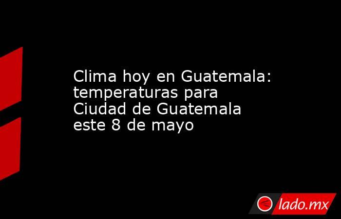 Clima hoy en Guatemala: temperaturas para Ciudad de Guatemala este 8 de mayo. Noticias en tiempo real