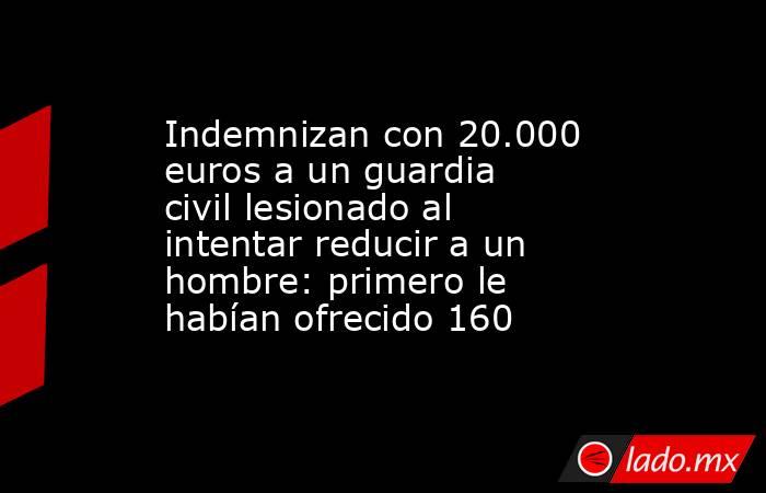 Indemnizan con 20.000 euros a un guardia civil lesionado al intentar reducir a un hombre: primero le habían ofrecido 160. Noticias en tiempo real