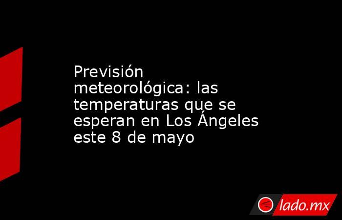 Previsión meteorológica: las temperaturas que se esperan en Los Ángeles este 8 de mayo. Noticias en tiempo real