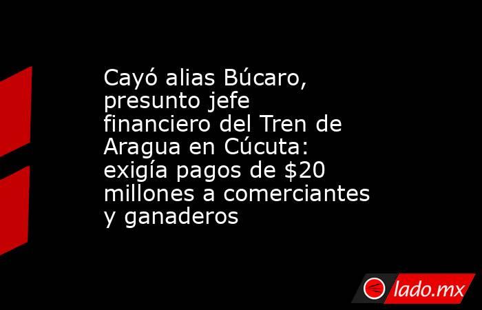 Cayó alias Búcaro, presunto jefe financiero del Tren de Aragua en Cúcuta: exigía pagos de $20 millones a comerciantes y ganaderos . Noticias en tiempo real