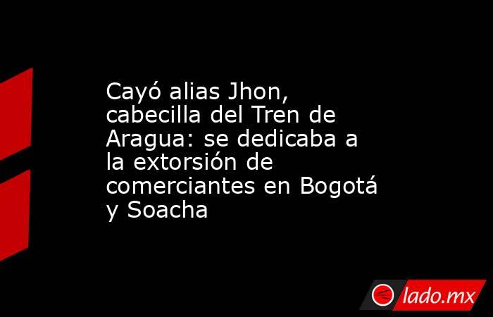 Cayó alias Jhon, cabecilla del Tren de Aragua: se dedicaba a la extorsión de comerciantes en Bogotá y Soacha. Noticias en tiempo real