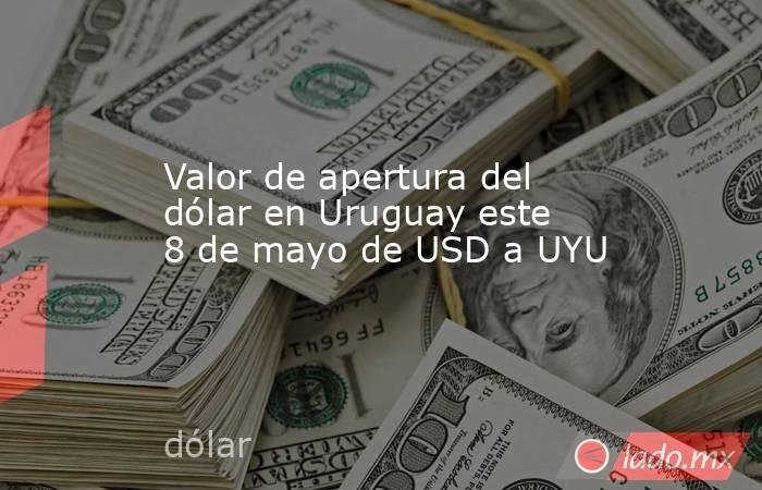 Valor de apertura del dólar en Uruguay este 8 de mayo de USD a UYU. Noticias en tiempo real