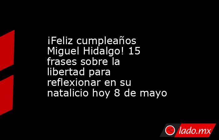 ¡Feliz cumpleaños Miguel Hidalgo! 15 frases sobre la libertad para reflexionar en su natalicio hoy 8 de mayo. Noticias en tiempo real
