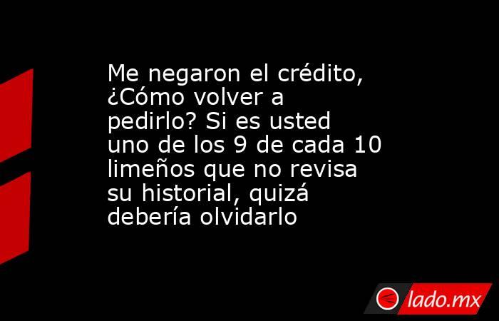 Me negaron el crédito, ¿Cómo volver a pedirlo? Si es usted uno de los 9 de cada 10 limeños que no revisa su historial, quizá debería olvidarlo. Noticias en tiempo real