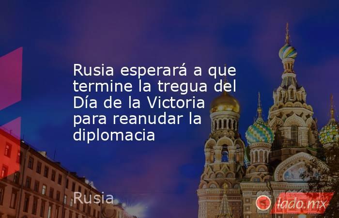 Rusia esperará a que termine la tregua del Día de la Victoria para reanudar la diplomacia. Noticias en tiempo real