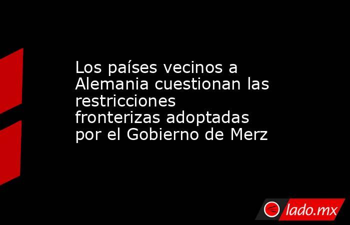 Los países vecinos a Alemania cuestionan las restricciones fronterizas adoptadas por el Gobierno de Merz. Noticias en tiempo real