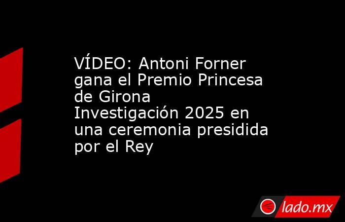 VÍDEO: Antoni Forner gana el Premio Princesa de Girona Investigación 2025 en una ceremonia presidida por el Rey. Noticias en tiempo real