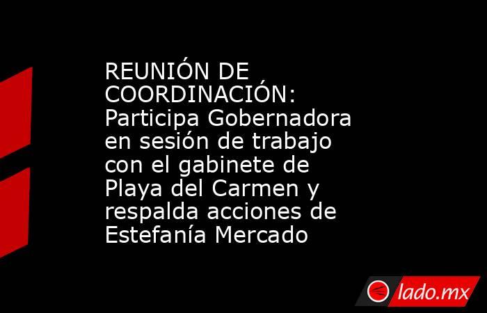 REUNIÓN DE COORDINACIÓN: Participa Gobernadora en sesión de trabajo con el gabinete de Playa del Carmen y respalda acciones de Estefanía Mercado. Noticias en tiempo real