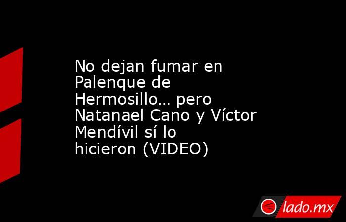 No dejan fumar en Palenque de Hermosillo… pero Natanael Cano y Víctor Mendívil sí lo hicieron (VIDEO). Noticias en tiempo real