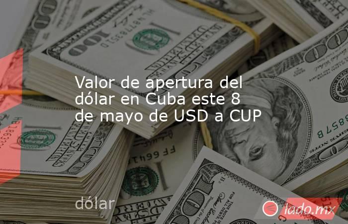 Valor de apertura del dólar en Cuba este 8 de mayo de USD a CUP. Noticias en tiempo real