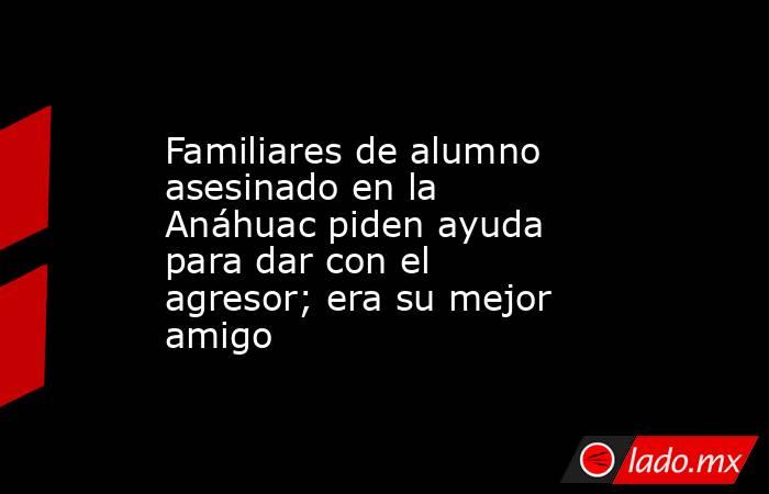 Familiares de alumno asesinado en la Anáhuac piden ayuda para dar con el agresor; era su mejor amigo. Noticias en tiempo real