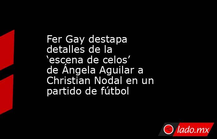 Fer Gay destapa detalles de la ‘escena de celos’ de Ángela Aguilar a Christian Nodal en un partido de fútbol . Noticias en tiempo real