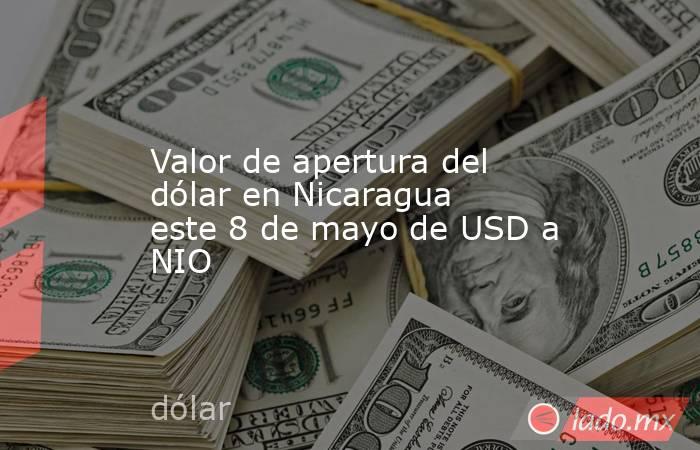 Valor de apertura del dólar en Nicaragua este 8 de mayo de USD a NIO. Noticias en tiempo real