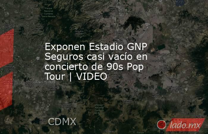 Exponen Estadio GNP Seguros casi vacío en concierto de 90s Pop Tour | VIDEO. Noticias en tiempo real