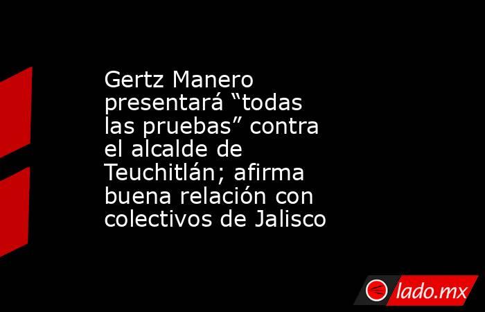 Gertz Manero presentará “todas las pruebas” contra el alcalde de Teuchitlán; afirma buena relación con colectivos de Jalisco. Noticias en tiempo real