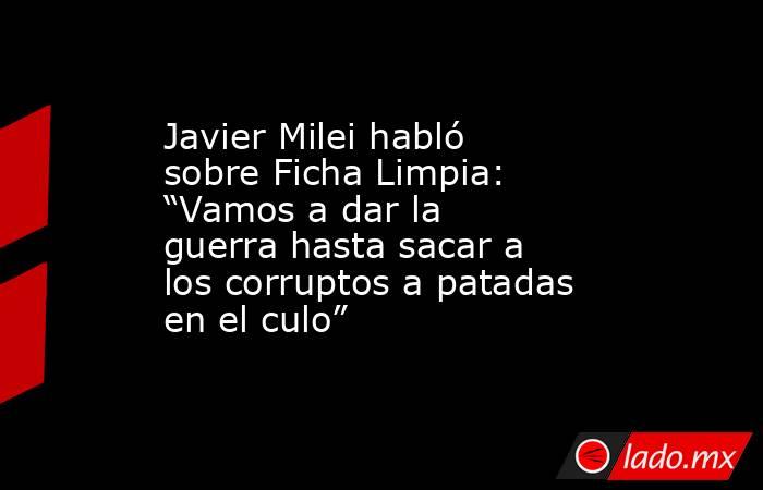Javier Milei habló sobre Ficha Limpia: “Vamos a dar la guerra hasta sacar a los corruptos a patadas en el culo” . Noticias en tiempo real