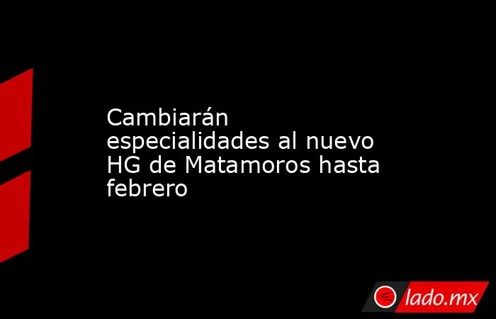 Cambiarán especialidades al nuevo HG de Matamoros hasta febrero. Noticias en tiempo real