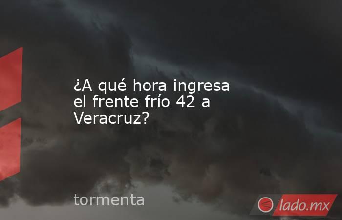 ¿A qué hora ingresa el frente frío 42 a Veracruz?. Noticias en tiempo real