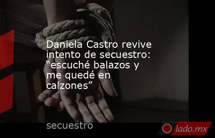 Daniela Castro revive intento de secuestro: “escuché balazos y me quedé en calzones” . Noticias en tiempo real