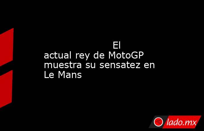                                                                                                                     El actual rey de MotoGP muestra su sensatez en Le Mans                                                                                    . Noticias en tiempo real