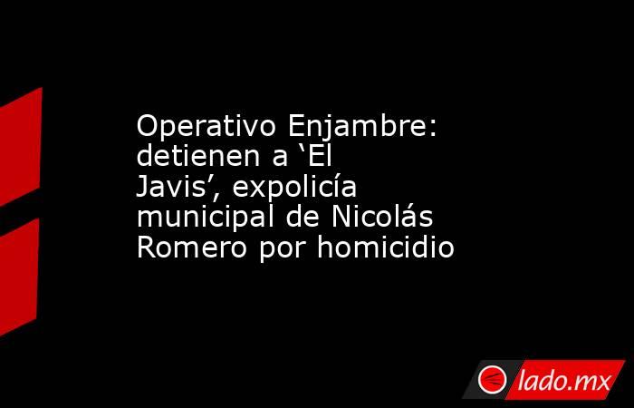 Operativo Enjambre: detienen a ‘El Javis’, expolicía municipal de Nicolás Romero por homicidio. Noticias en tiempo real
