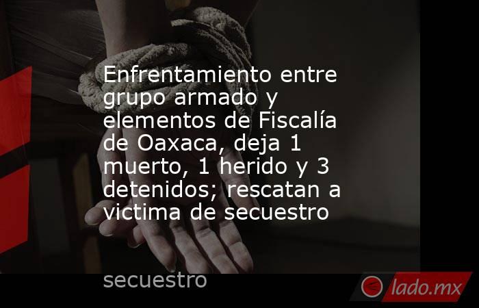 Enfrentamiento entre grupo armado y elementos de Fiscalía de Oaxaca, deja 1 muerto, 1 herido y 3 detenidos; rescatan a victima de secuestro. Noticias en tiempo real