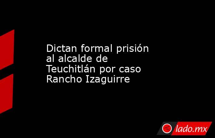 Dictan formal prisión al alcalde de Teuchitlán por caso Rancho Izaguirre. Noticias en tiempo real