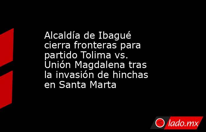 Alcaldía de Ibagué cierra fronteras para partido Tolima vs. Unión Magdalena tras la invasión de hinchas en Santa Marta . Noticias en tiempo real