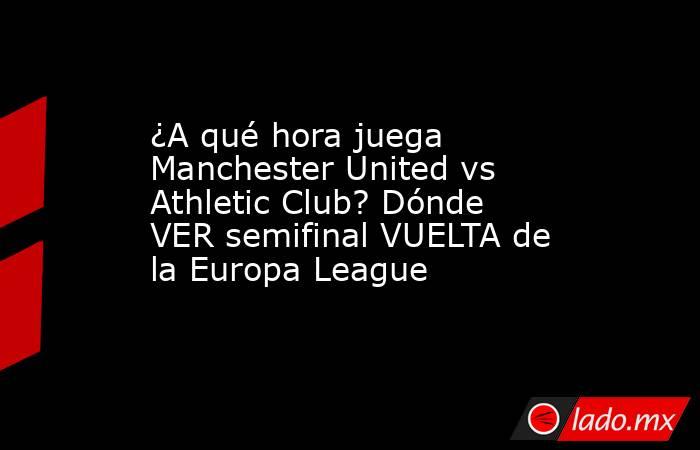 ¿A qué hora juega Manchester United vs Athletic Club? Dónde VER semifinal VUELTA de la Europa League. Noticias en tiempo real